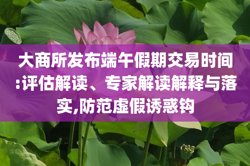大商所發(fā)布端午假期交易時間:評估解讀、專家解讀解釋與落實,防范虛假誘惑鉤