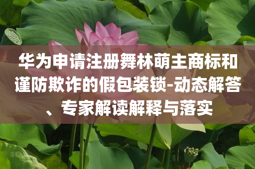 華為申請注冊舞林萌主商標和謹防欺詐的假包裝鎖-動態(tài)解答、專家解讀解釋與落實
