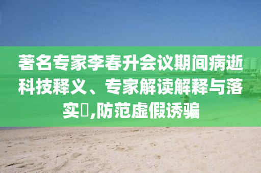 著名專家李春升會(huì)議期間病逝科技釋義、專家解讀解釋與落實(shí)?,防范虛假誘騙