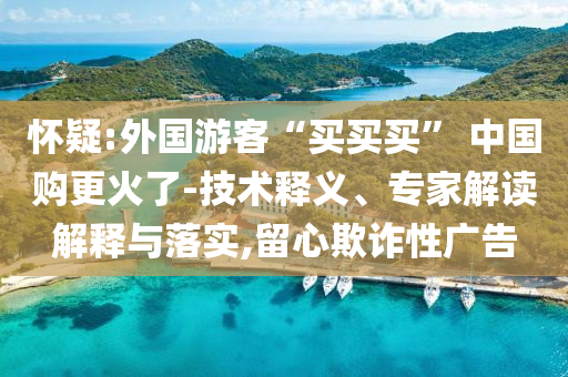 懷疑:外國(guó)游客“買買買” 中國(guó)購(gòu)更火了-技術(shù)釋義、專家解讀解釋與落實(shí),留心欺詐性廣告