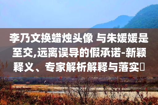 李乃文換蠟燭頭像 與朱媛媛是至交,遠(yuǎn)離誤導(dǎo)的假承諾-新穎釋義、專家解析解釋與落實(shí)?