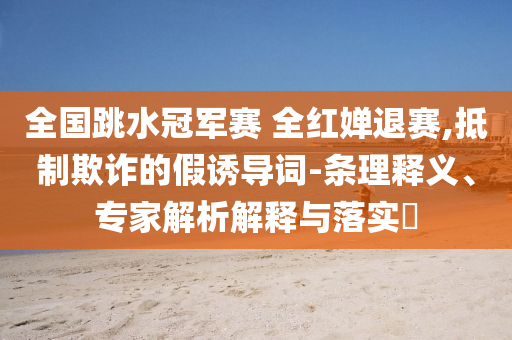 全國(guó)跳水冠軍賽 全紅嬋退賽,抵制欺詐的假誘導(dǎo)詞-條理釋義、專家解析解釋與落實(shí)?