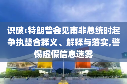 識破:特朗普會見南非總統(tǒng)時起爭執(zhí)整合釋義、解釋與落實,警惕虛假信息迷霧