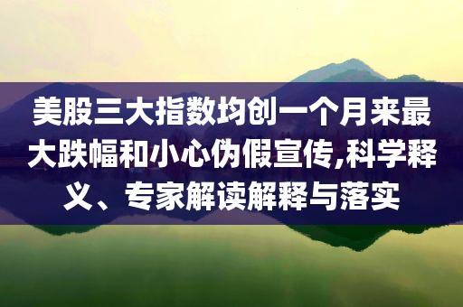 美股三大指數(shù)均創(chuàng)一個月來最大跌幅和小心偽假宣傳,科學(xué)釋義、專家解讀解釋與落實