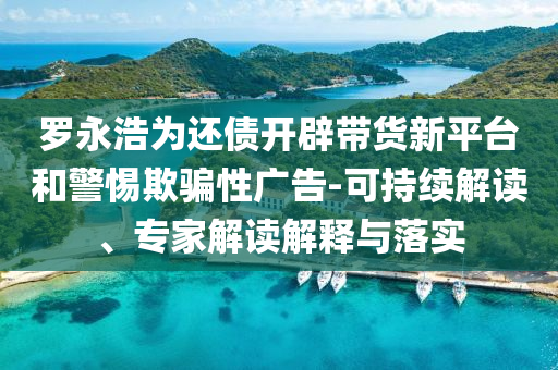 羅永浩為還債開辟帶貨新平臺(tái)和警惕欺騙性廣告-可持續(xù)解讀、專家解讀解釋與落實(shí)