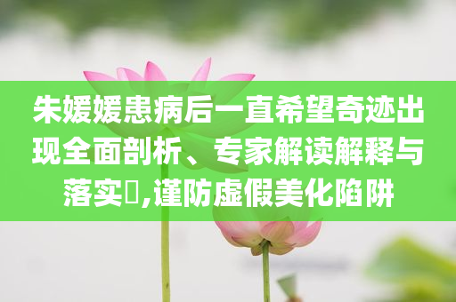 朱媛媛患病后一直希望奇跡出現(xiàn)全面剖析、專家解讀解釋與落實(shí)?,謹(jǐn)防虛假美化陷阱