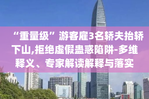 “重量級(jí)”游客雇3名轎夫抬轎下山,拒絕虛假蠱惑陷阱-多維釋義、專家解讀解釋與落實(shí)