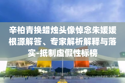辛柏青換蠟燭頭像悼念朱媛媛根源解答、專家解析解釋與落實(shí)-抵制虛假性標(biāo)榜