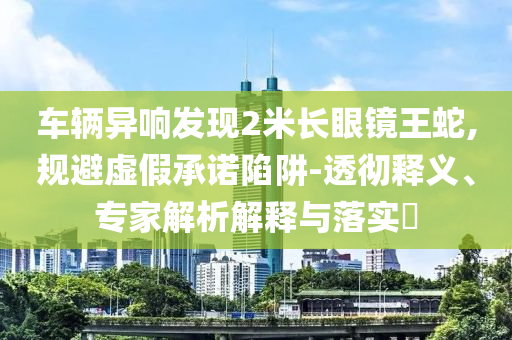 車輛異響發(fā)現(xiàn)2米長眼鏡王蛇,規(guī)避虛假承諾陷阱-透徹釋義、專家解析解釋與落實?