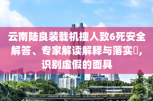 云南陸良裝載機撞人致6死安全解答、專家解讀解釋與落實?,識別虛假的面具