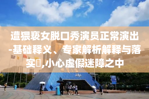 遭猥褻女脫口秀演員正常演出-基礎(chǔ)釋義、專家解析解釋與落實?,小心虛假迷障之中