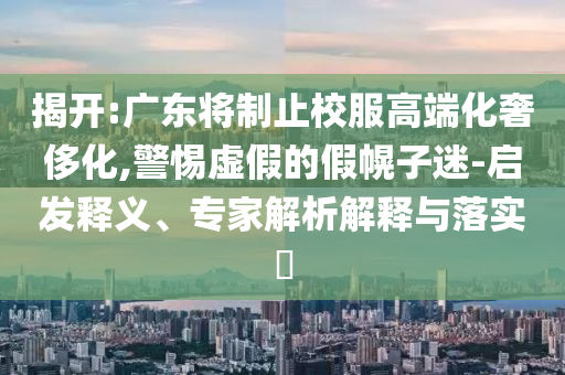 揭開:廣東將制止校服高端化奢侈化,警惕虛假的假幌子迷-啟發(fā)釋義、專家解析解釋與落實?