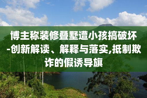 博主稱裝修疊墅遭小孩搞破壞-創(chuàng)新解讀、解釋與落實,抵制欺詐的假誘導(dǎo)旗