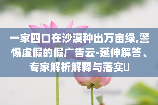 一家四口在沙漠種出萬(wàn)畝綠,警惕虛假的假?gòu)V告云-延伸解答、專家解析解釋與落實(shí)?
