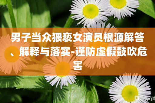 男子當(dāng)眾猥褻女演員根源解答、解釋與落實(shí)-謹(jǐn)防虛假鼓吹危害