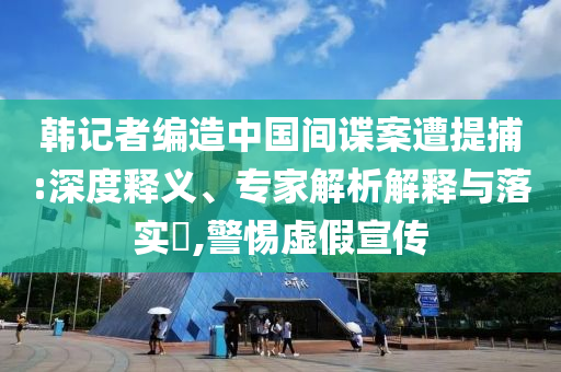 韓記者編造中國間諜案遭提捕:深度釋義、專家解析解釋與落實(shí)?,警惕虛假宣傳