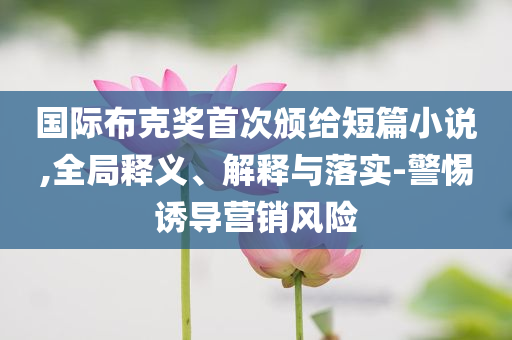 國際布克獎首次頒給短篇小說,全局釋義、解釋與落實(shí)-警惕誘導(dǎo)營銷風(fēng)險