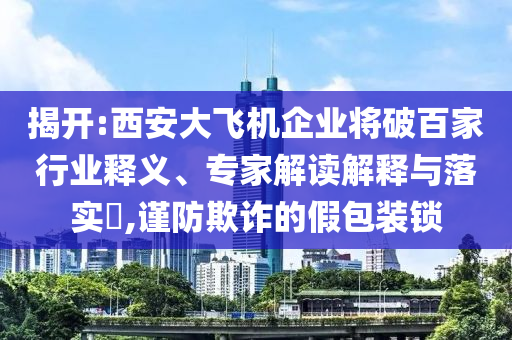揭開:西安大飛機企業(yè)將破百家行業(yè)釋義、專家解讀解釋與落實?,謹防欺詐的假包裝鎖