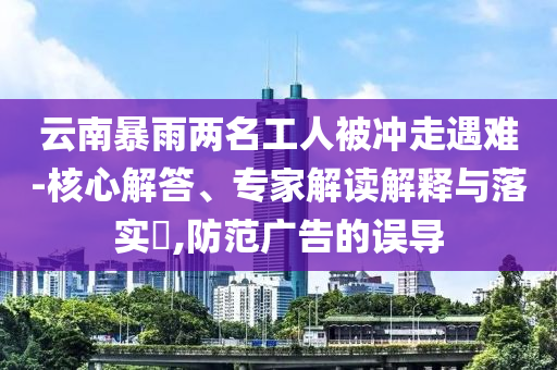 云南暴雨兩名工人被沖走遇難-核心解答、專家解讀解釋與落實(shí)?,防范廣告的誤導(dǎo)