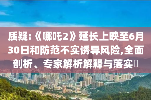 質(zhì)疑:《哪吒2》延長上映至6月30日和防范不實誘導(dǎo)風險,全面剖析、專家解析解釋與落實?