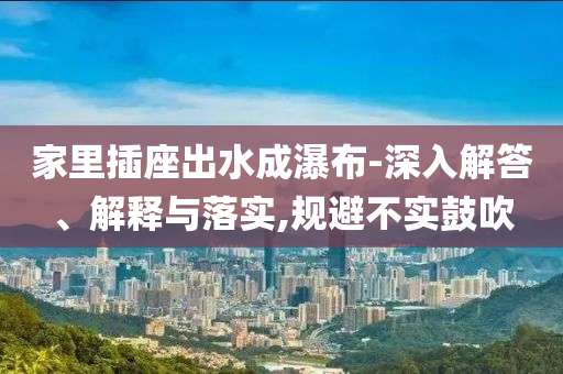家里插座出水成瀑布-深入解答、解釋與落實,規(guī)避不實鼓吹
