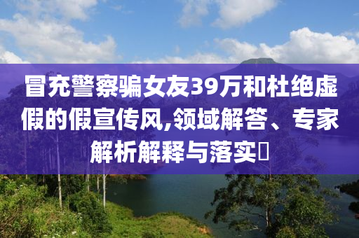 冒充警察騙女友39萬和杜絕虛假的假宣傳風,領域解答、專家解析解釋與落實?