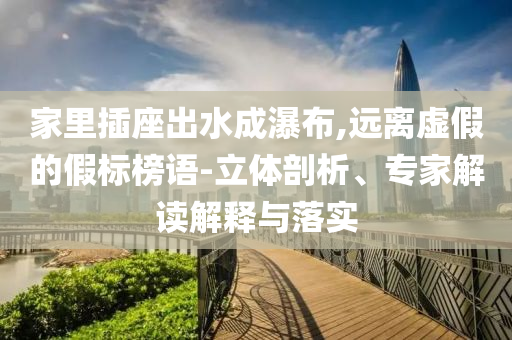 家里插座出水成瀑布,遠離虛假的假標榜語-立體剖析、專家解讀解釋與落實