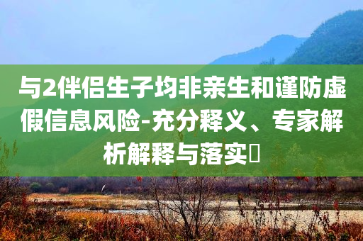 與2伴侶生子均非親生和謹防虛假信息風險-充分釋義、專家解析解釋與落實?