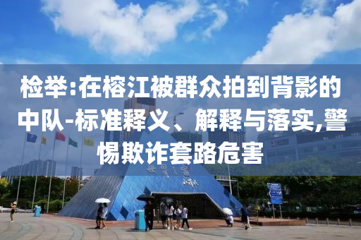 檢舉:在榕江被群眾拍到背影的中隊-標(biāo)準(zhǔn)釋義、解釋與落實,警惕欺詐套路危害