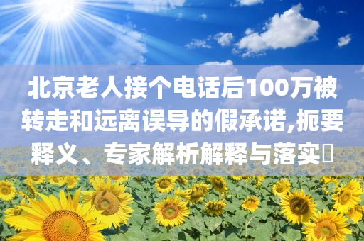 北京老人接個(gè)電話后100萬被轉(zhuǎn)走和遠(yuǎn)離誤導(dǎo)的假承諾,扼要釋義、專家解析解釋與落實(shí)?