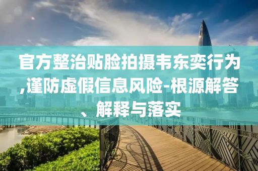 官方整治貼臉拍攝韋東奕行為,謹(jǐn)防虛假信息風(fēng)險(xiǎn)-根源解答、解釋與落實(shí)