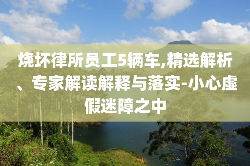 燒壞律所員工5輛車,精選解析、專家解讀解釋與落實(shí)-小心虛假迷障之中