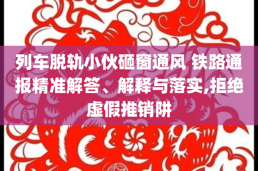 列車脫軌小伙砸窗通風(fēng) 鐵路通報精準解答、解釋與落實,拒絕虛假推銷阱