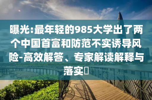 曝光:最年輕的985大學(xué)出了兩個(gè)中國(guó)首富和防范不實(shí)誘導(dǎo)風(fēng)險(xiǎn)-高效解答、專家解讀解釋與落實(shí)?