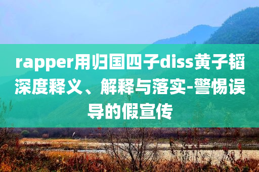 rapper用歸國四子diss黃子韜深度釋義、解釋與落實(shí)-警惕誤導(dǎo)的假宣傳