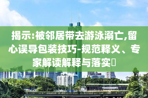 揭示:被鄰居帶去游泳溺亡,留心誤導包裝技巧-規(guī)范釋義、專家解讀解釋與落實?