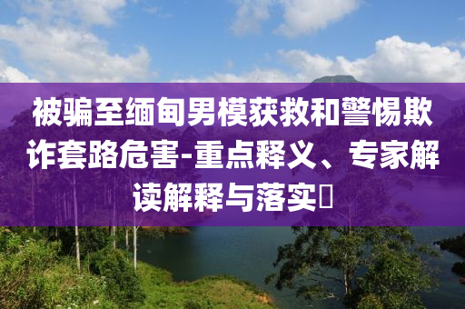 被騙至緬甸男模獲救和警惕欺詐套路危害-重點(diǎn)釋義、專家解讀解釋與落實(shí)?
