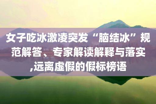 女子吃冰激凌突發(fā)“腦結(jié)冰”規(guī)范解答、專家解讀解釋與落實(shí),遠(yuǎn)離虛假的假標(biāo)榜語