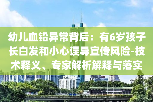 幼兒血鉛異常背后：有6歲孩子長白發(fā)和小心誤導(dǎo)宣傳風(fēng)險(xiǎn)-技術(shù)釋義、專家解析解釋與落實(shí)
