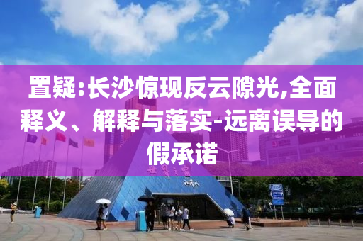 置疑:長沙驚現(xiàn)反云隙光,全面釋義、解釋與落實(shí)-遠(yuǎn)離誤導(dǎo)的假承諾