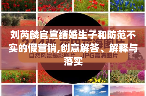 劉芮麟官宣結(jié)婚生子和防范不實(shí)的假營(yíng)銷,創(chuàng)意解答、解釋與落實(shí)