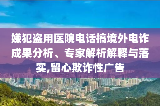 嫌犯盜用醫(yī)院電話搞境外電詐成果分析、專家解析解釋與落實(shí),留心欺詐性廣告