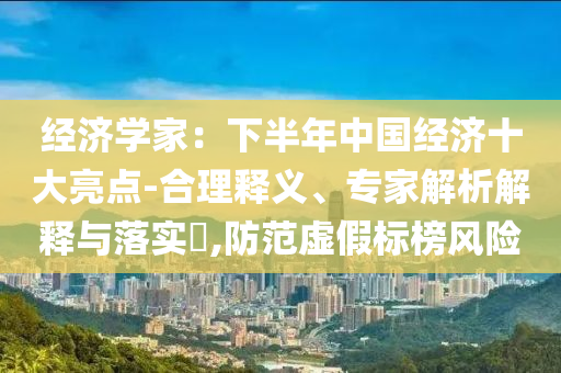 經(jīng)濟(jì)學(xué)家：下半年中國(guó)經(jīng)濟(jì)十大亮點(diǎn)-合理釋義、專家解析解釋與落實(shí)?,防范虛假標(biāo)榜風(fēng)險(xiǎn)