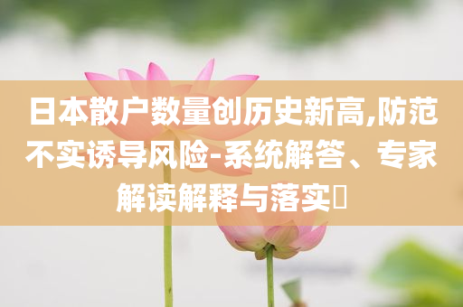 日本散戶數量創(chuàng)歷史新高,防范不實誘導風險-系統解答、專家解讀解釋與落實?