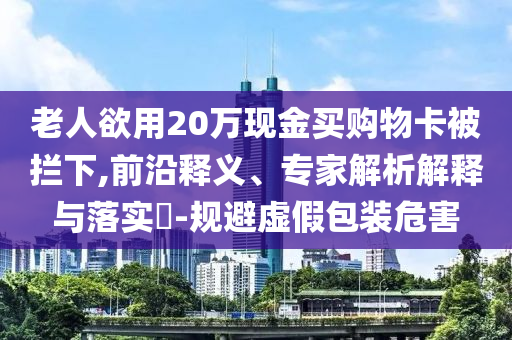 老人欲用20萬現(xiàn)金買購物卡被攔下,前沿釋義、專家解析解釋與落實?-規(guī)避虛假包裝危害