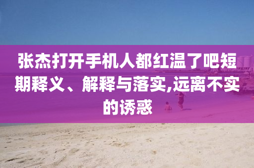 張杰打開手機(jī)人都紅溫了吧短期釋義、解釋與落實,遠(yuǎn)離不實的誘惑
