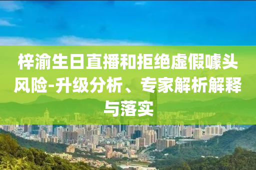 梓渝生日直播和拒絕虛假噱頭風(fēng)險(xiǎn)-升級(jí)分析、專(zhuān)家解析解釋與落實(shí)