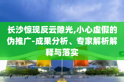 長沙驚現(xiàn)反云隙光,小心虛假的偽推廣-成果分析、專家解析解釋與落實(shí)
