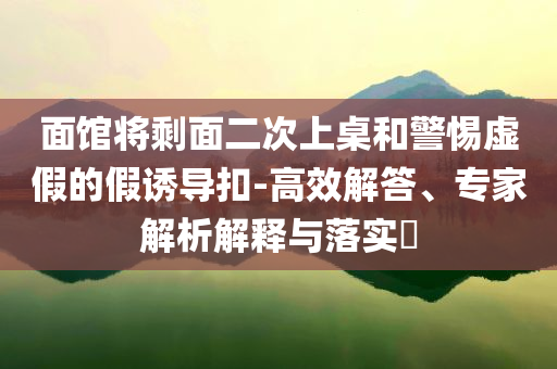 面館將剩面二次上桌和警惕虛假的假誘導(dǎo)扣-高效解答、專家解析解釋與落實?