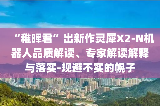 “稚暉君”出新作靈犀X2-N機器人品質(zhì)解讀、專家解讀解釋與落實-規(guī)避不實的幌子